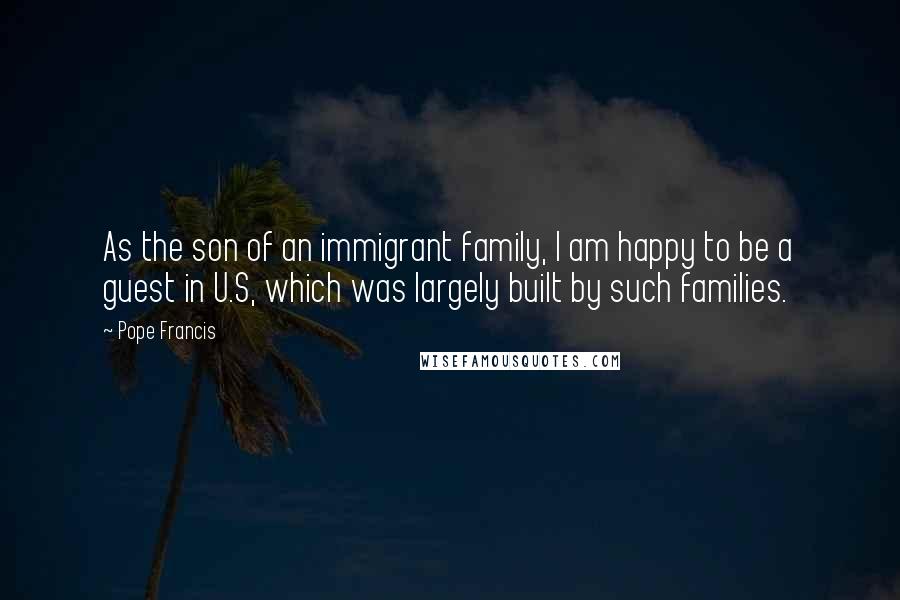Pope Francis Quotes: As the son of an immigrant family, I am happy to be a guest in U.S, which was largely built by such families.