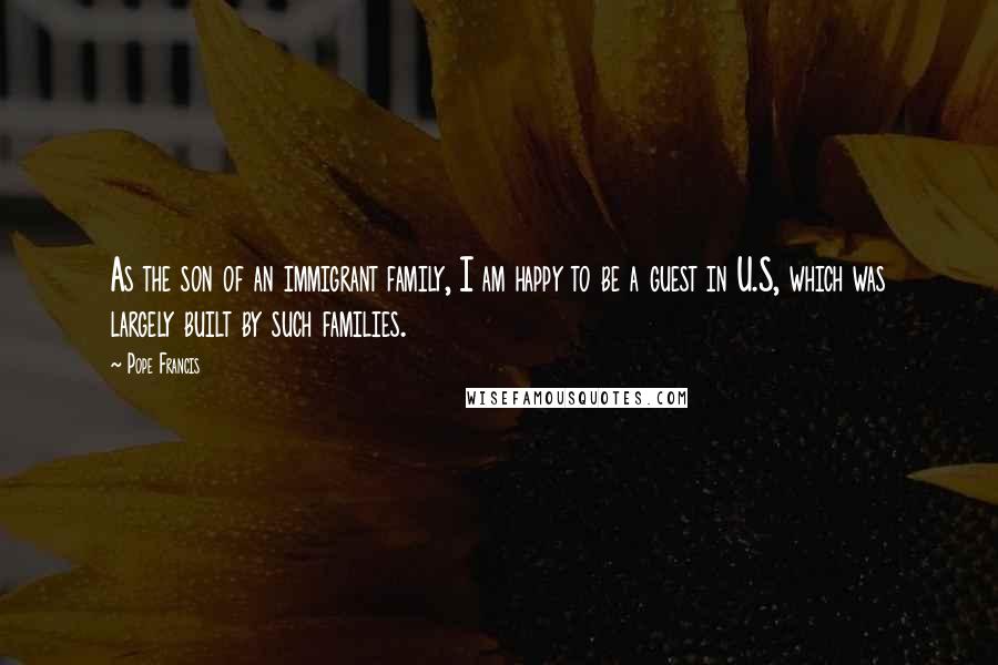 Pope Francis Quotes: As the son of an immigrant family, I am happy to be a guest in U.S, which was largely built by such families.
