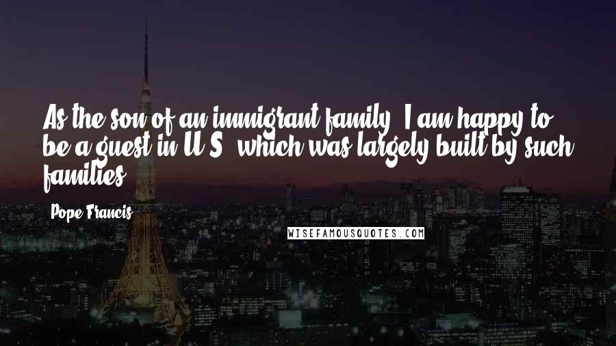 Pope Francis Quotes: As the son of an immigrant family, I am happy to be a guest in U.S, which was largely built by such families.