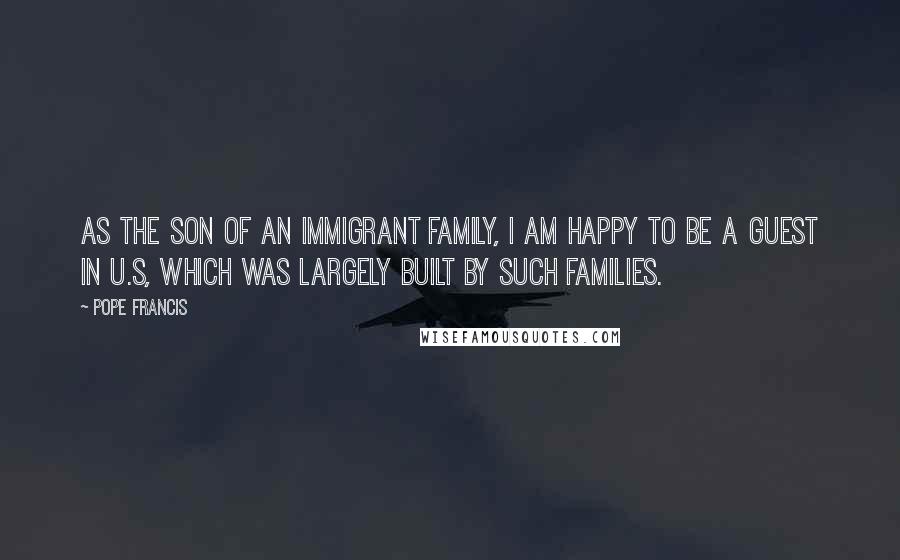 Pope Francis Quotes: As the son of an immigrant family, I am happy to be a guest in U.S, which was largely built by such families.