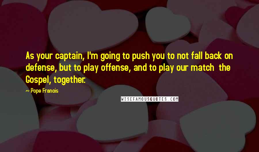 Pope Francis Quotes: As your captain, I'm going to push you to not fall back on defense, but to play offense, and to play our match  the Gospel, together.