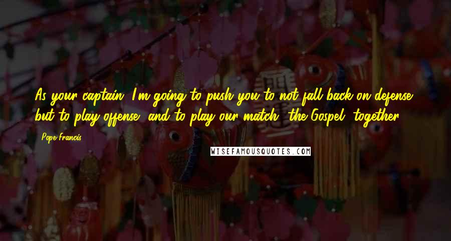 Pope Francis Quotes: As your captain, I'm going to push you to not fall back on defense, but to play offense, and to play our match  the Gospel, together.