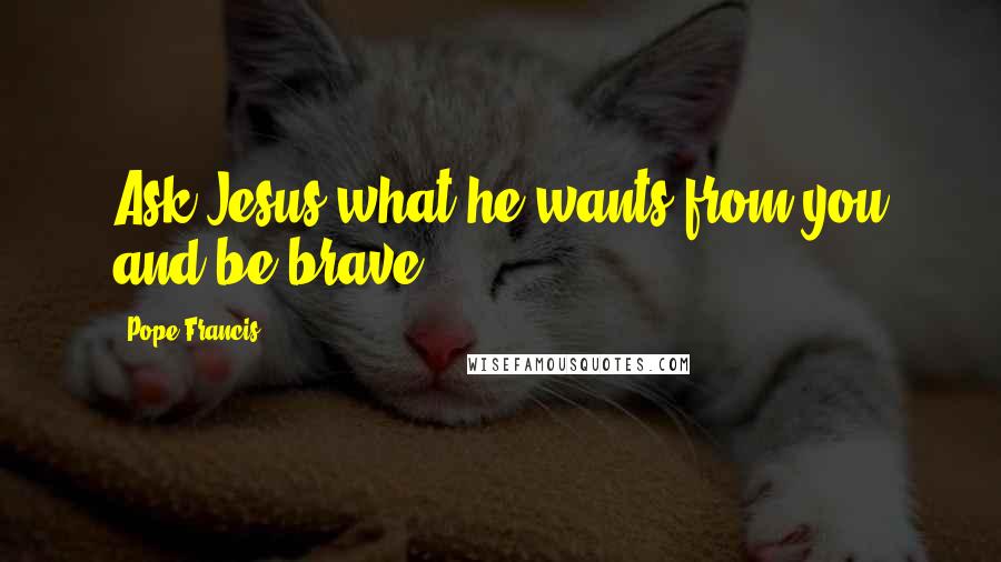 Pope Francis Quotes: Ask Jesus what he wants from you and be brave!