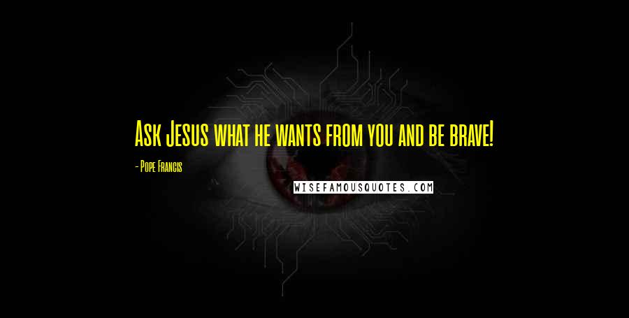 Pope Francis Quotes: Ask Jesus what he wants from you and be brave!