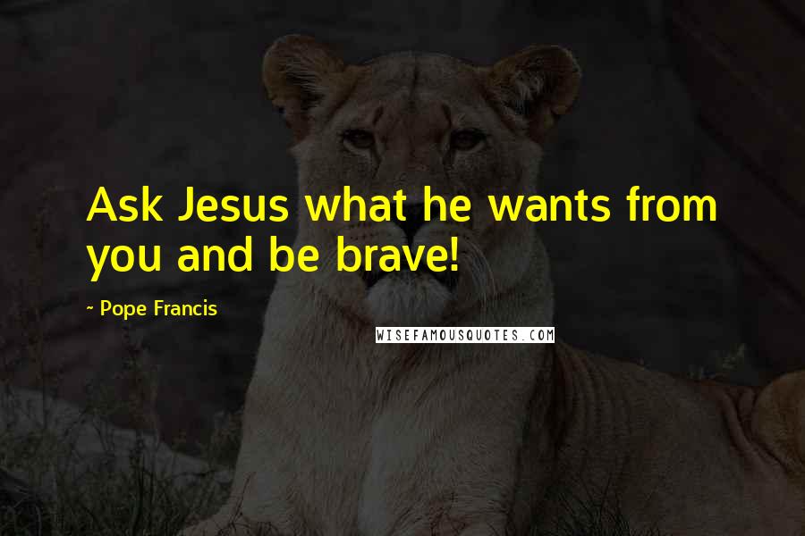 Pope Francis Quotes: Ask Jesus what he wants from you and be brave!