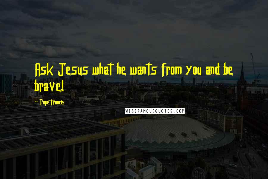 Pope Francis Quotes: Ask Jesus what he wants from you and be brave!