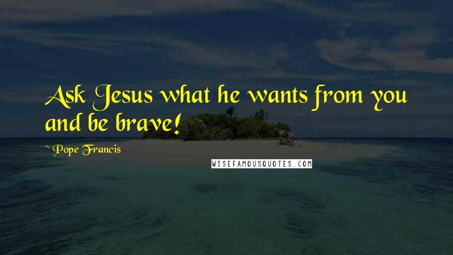 Pope Francis Quotes: Ask Jesus what he wants from you and be brave!