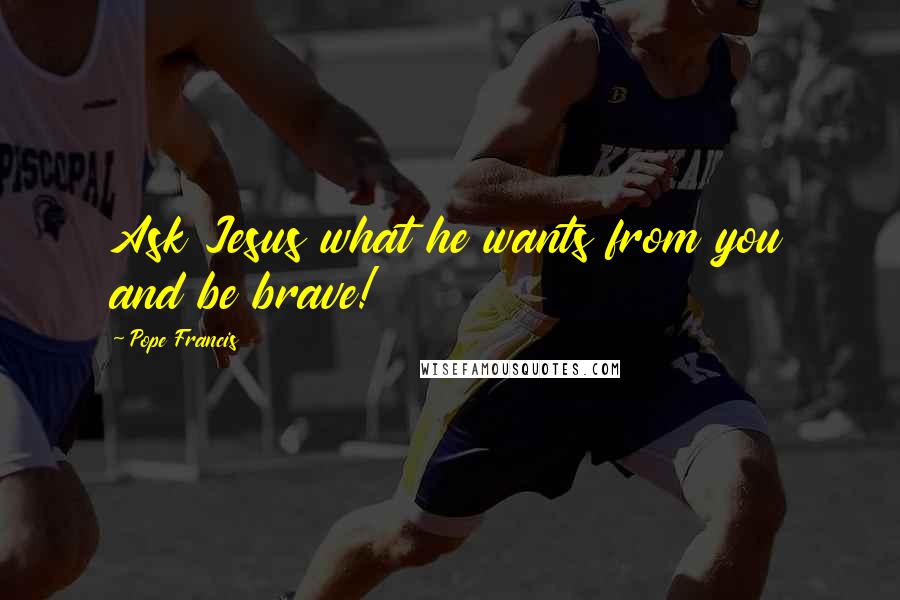 Pope Francis Quotes: Ask Jesus what he wants from you and be brave!