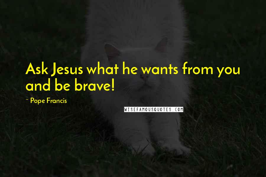 Pope Francis Quotes: Ask Jesus what he wants from you and be brave!