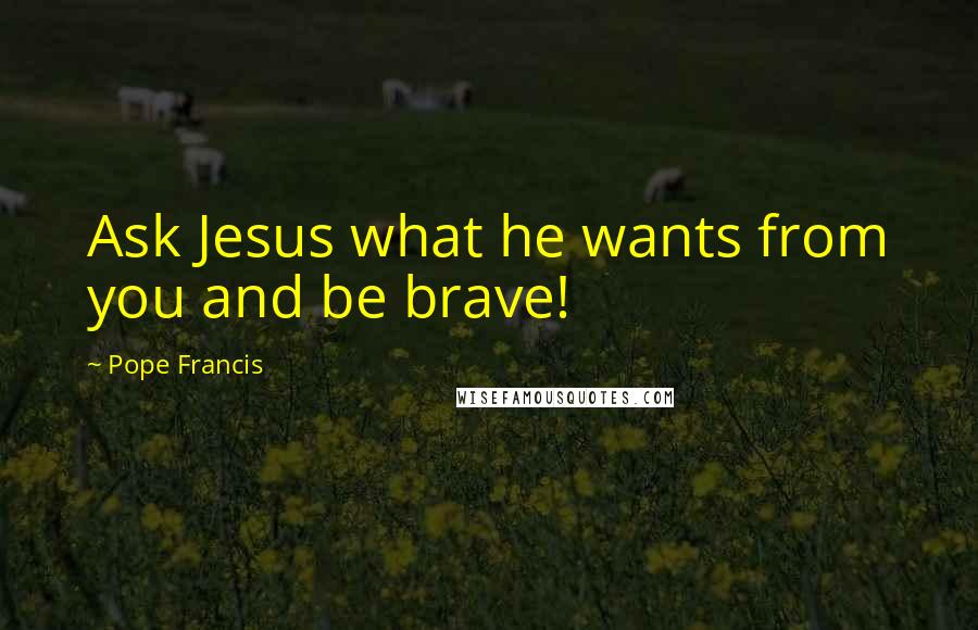 Pope Francis Quotes: Ask Jesus what he wants from you and be brave!