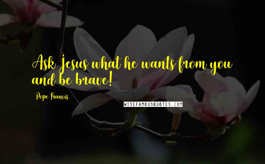 Pope Francis Quotes: Ask Jesus what he wants from you and be brave!