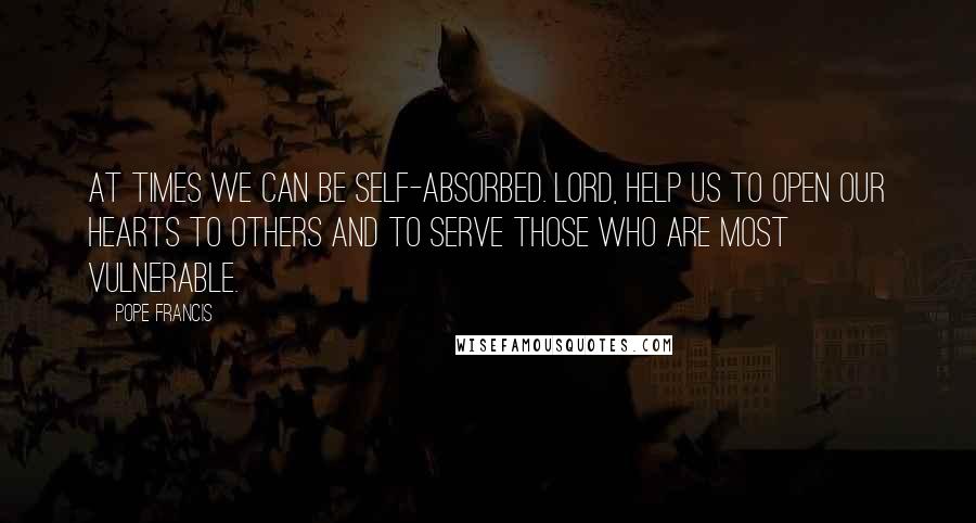 Pope Francis Quotes: At times we can be self-absorbed. Lord, help us to open our hearts to others and to serve those who are most vulnerable.