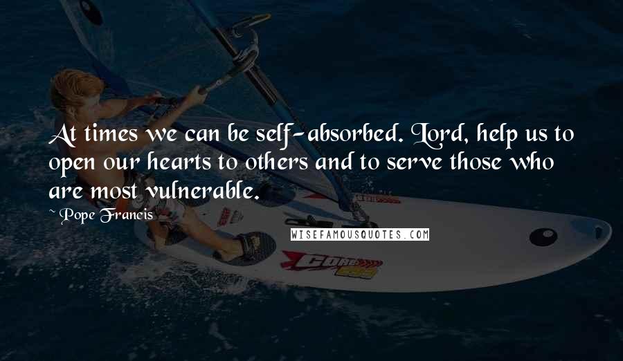 Pope Francis Quotes: At times we can be self-absorbed. Lord, help us to open our hearts to others and to serve those who are most vulnerable.