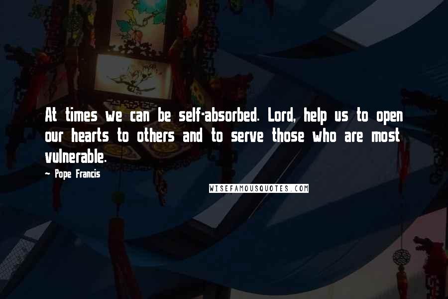 Pope Francis Quotes: At times we can be self-absorbed. Lord, help us to open our hearts to others and to serve those who are most vulnerable.