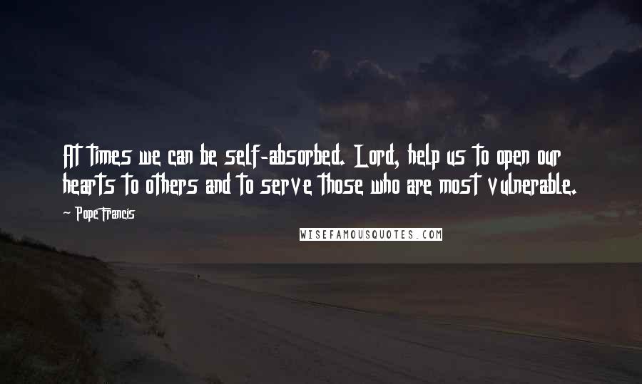 Pope Francis Quotes: At times we can be self-absorbed. Lord, help us to open our hearts to others and to serve those who are most vulnerable.