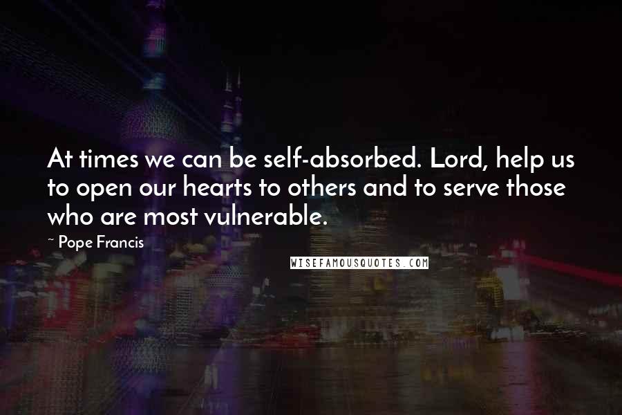 Pope Francis Quotes: At times we can be self-absorbed. Lord, help us to open our hearts to others and to serve those who are most vulnerable.