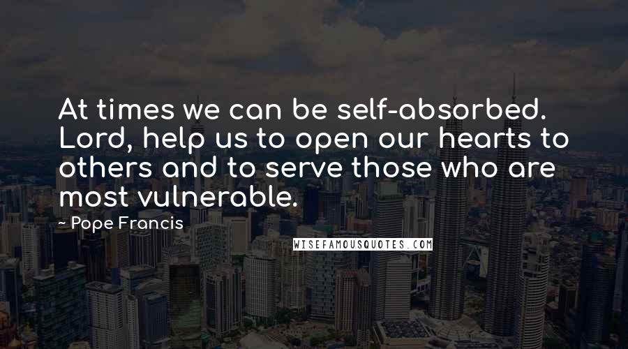 Pope Francis Quotes: At times we can be self-absorbed. Lord, help us to open our hearts to others and to serve those who are most vulnerable.
