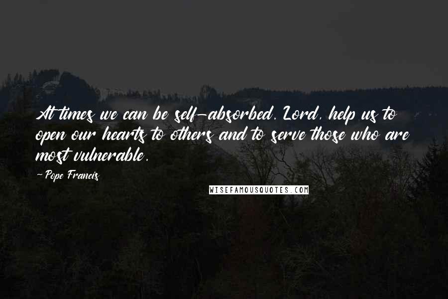 Pope Francis Quotes: At times we can be self-absorbed. Lord, help us to open our hearts to others and to serve those who are most vulnerable.