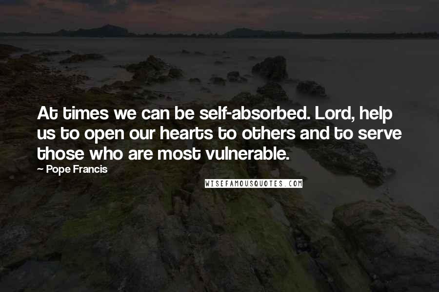 Pope Francis Quotes: At times we can be self-absorbed. Lord, help us to open our hearts to others and to serve those who are most vulnerable.