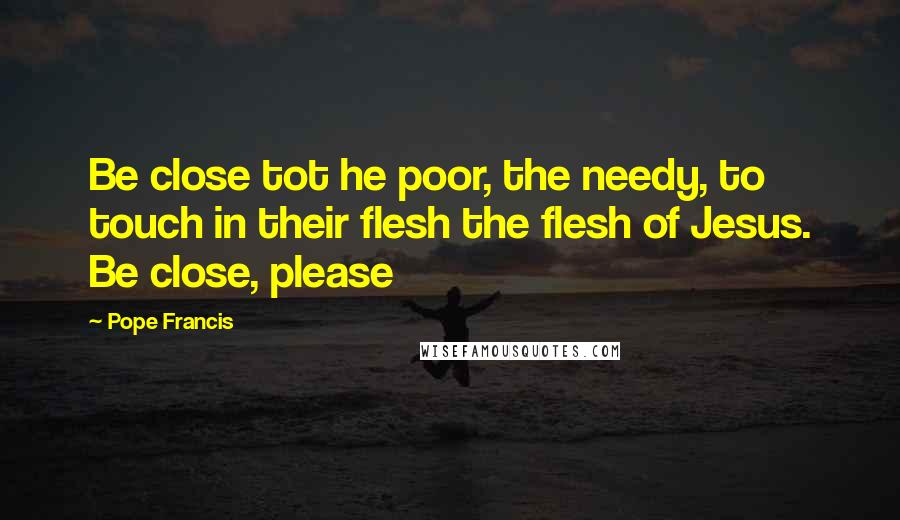 Pope Francis Quotes: Be close tot he poor, the needy, to touch in their flesh the flesh of Jesus. Be close, please