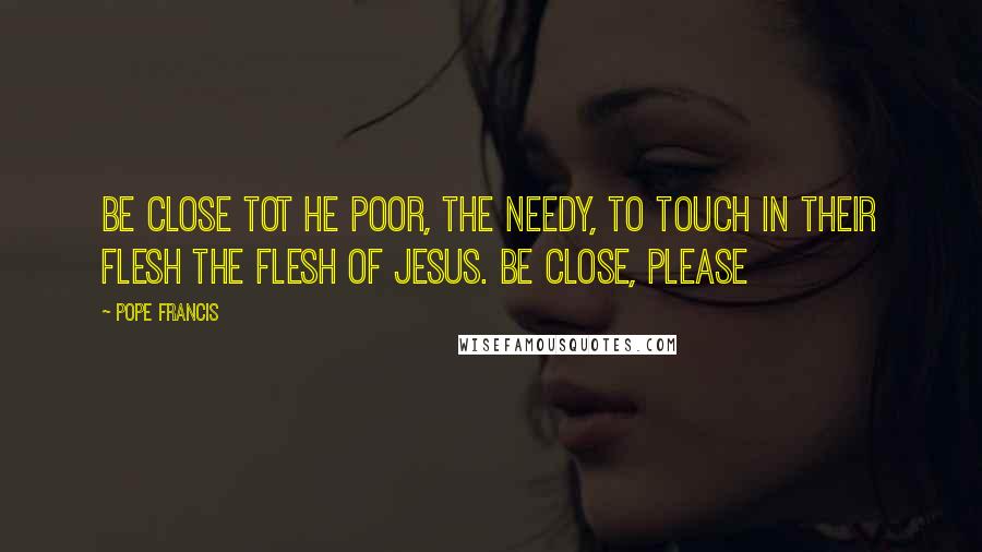 Pope Francis Quotes: Be close tot he poor, the needy, to touch in their flesh the flesh of Jesus. Be close, please