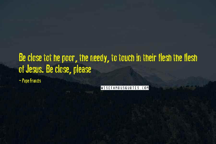 Pope Francis Quotes: Be close tot he poor, the needy, to touch in their flesh the flesh of Jesus. Be close, please