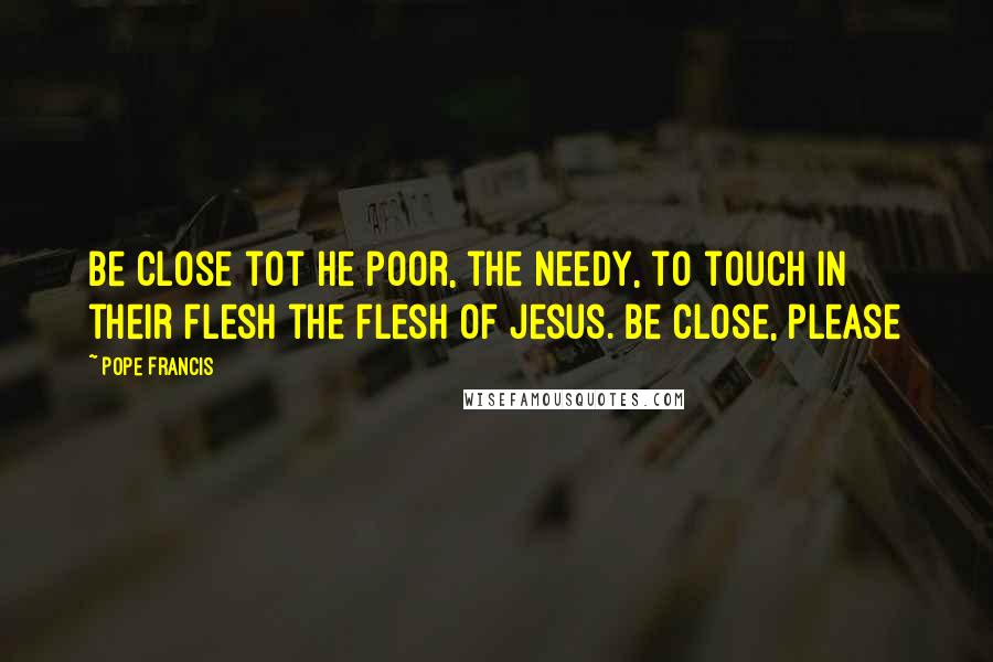 Pope Francis Quotes: Be close tot he poor, the needy, to touch in their flesh the flesh of Jesus. Be close, please