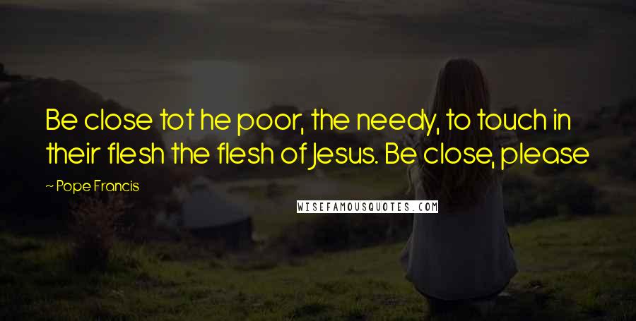 Pope Francis Quotes: Be close tot he poor, the needy, to touch in their flesh the flesh of Jesus. Be close, please