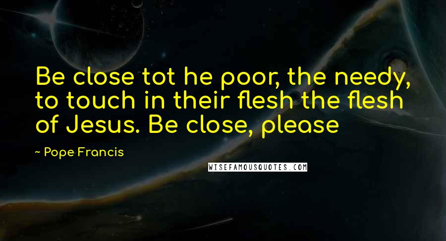 Pope Francis Quotes: Be close tot he poor, the needy, to touch in their flesh the flesh of Jesus. Be close, please