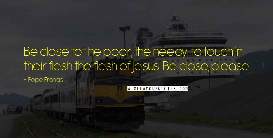 Pope Francis Quotes: Be close tot he poor, the needy, to touch in their flesh the flesh of Jesus. Be close, please