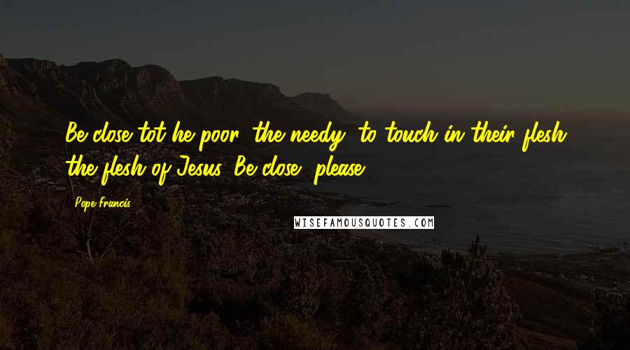 Pope Francis Quotes: Be close tot he poor, the needy, to touch in their flesh the flesh of Jesus. Be close, please