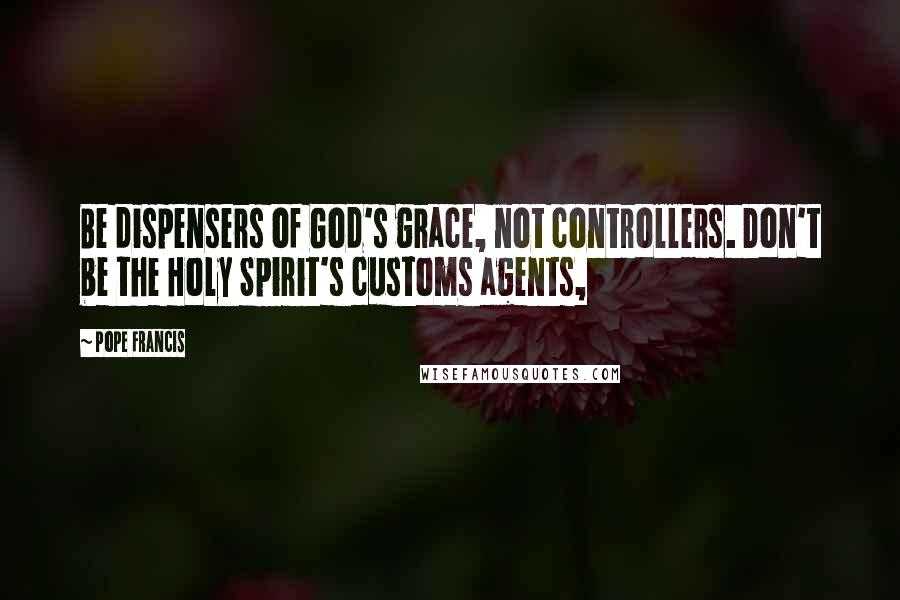 Pope Francis Quotes: Be dispensers of God's grace, not controllers. Don't be the Holy Spirit's customs agents,