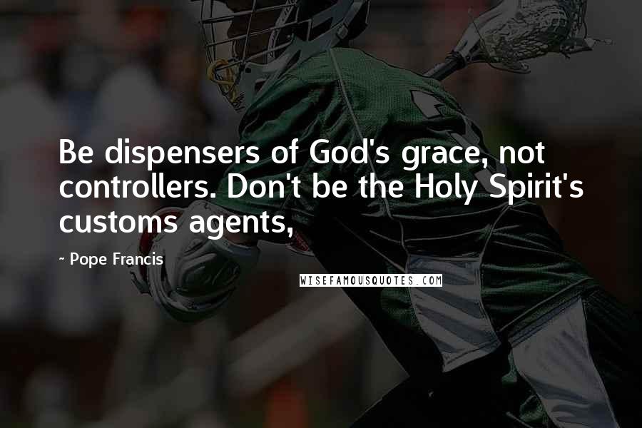 Pope Francis Quotes: Be dispensers of God's grace, not controllers. Don't be the Holy Spirit's customs agents,