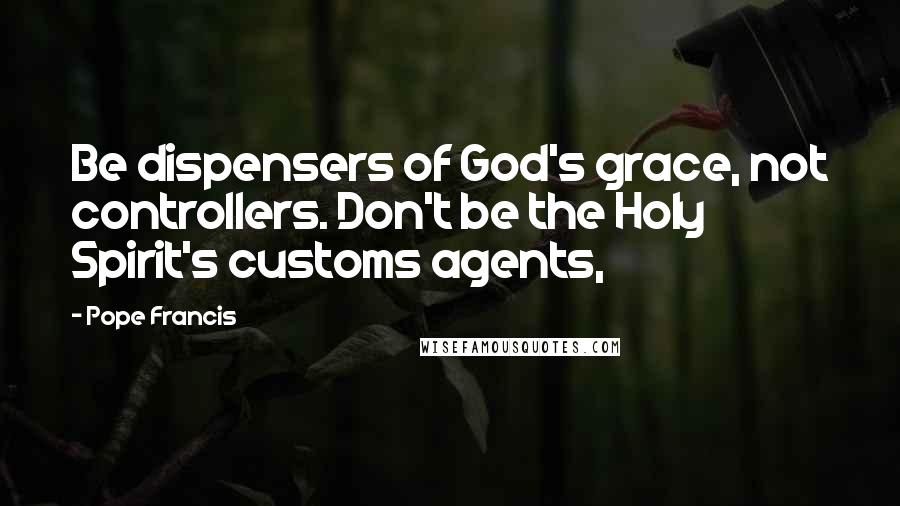 Pope Francis Quotes: Be dispensers of God's grace, not controllers. Don't be the Holy Spirit's customs agents,