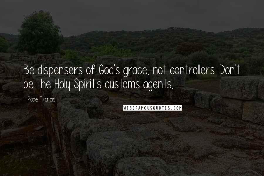 Pope Francis Quotes: Be dispensers of God's grace, not controllers. Don't be the Holy Spirit's customs agents,