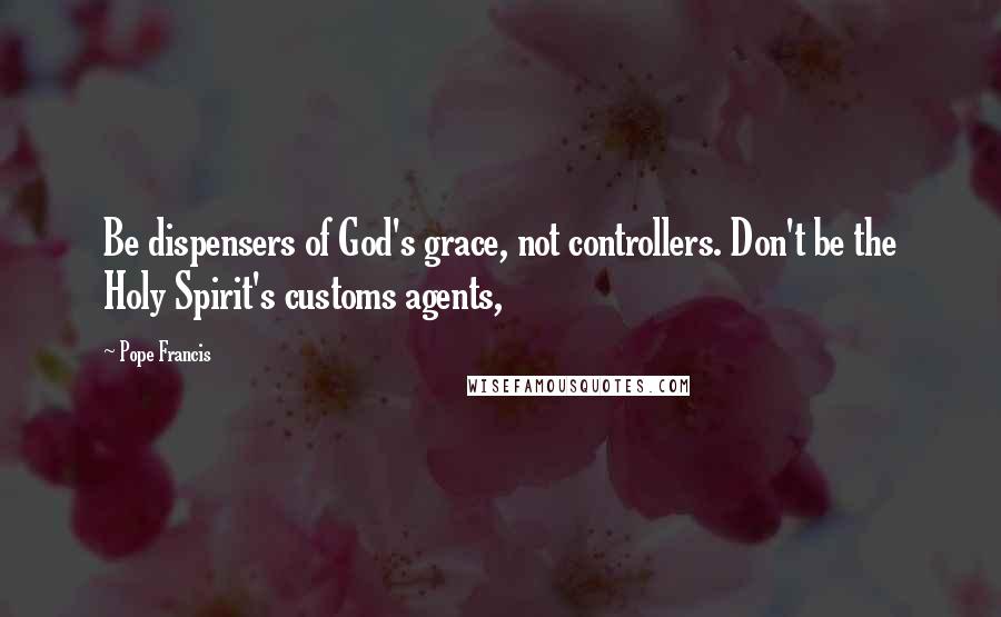 Pope Francis Quotes: Be dispensers of God's grace, not controllers. Don't be the Holy Spirit's customs agents,