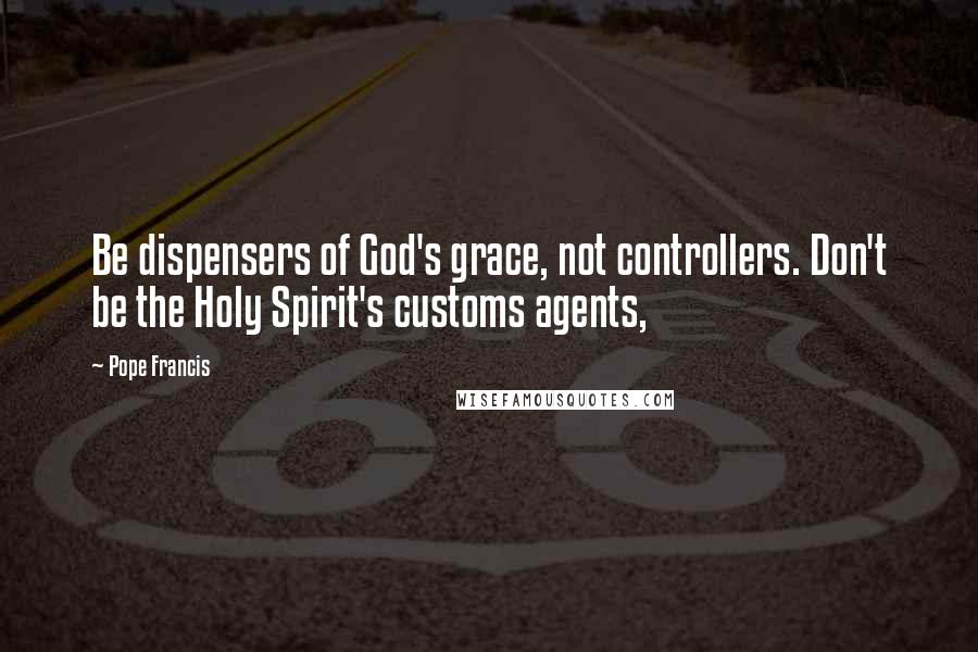 Pope Francis Quotes: Be dispensers of God's grace, not controllers. Don't be the Holy Spirit's customs agents,