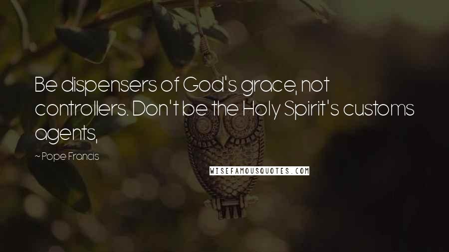 Pope Francis Quotes: Be dispensers of God's grace, not controllers. Don't be the Holy Spirit's customs agents,