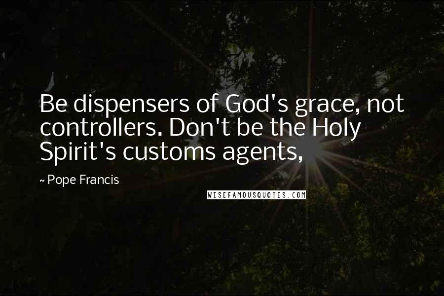 Pope Francis Quotes: Be dispensers of God's grace, not controllers. Don't be the Holy Spirit's customs agents,