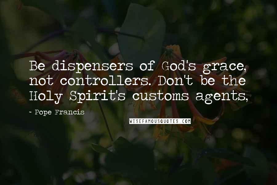 Pope Francis Quotes: Be dispensers of God's grace, not controllers. Don't be the Holy Spirit's customs agents,