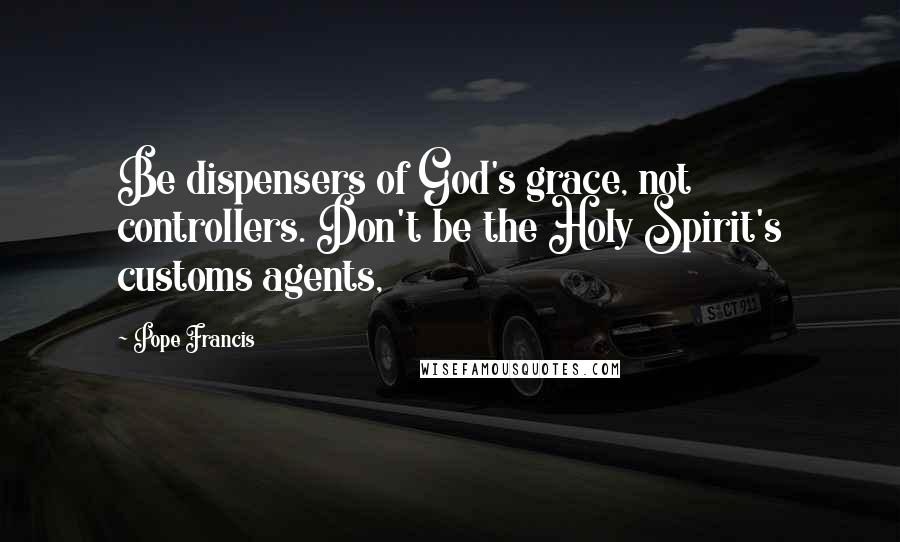 Pope Francis Quotes: Be dispensers of God's grace, not controllers. Don't be the Holy Spirit's customs agents,