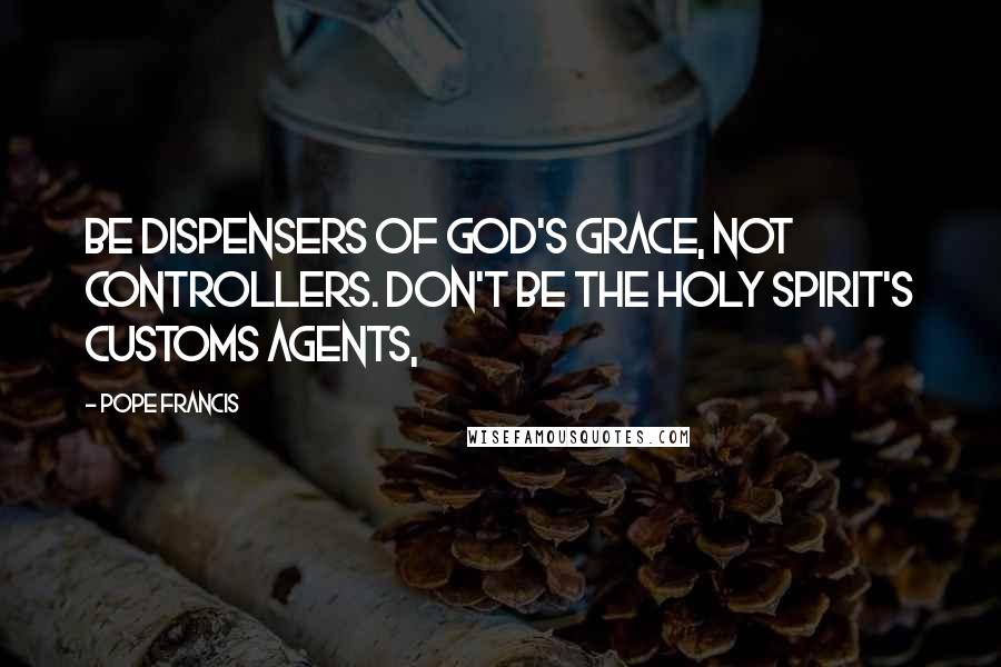 Pope Francis Quotes: Be dispensers of God's grace, not controllers. Don't be the Holy Spirit's customs agents,