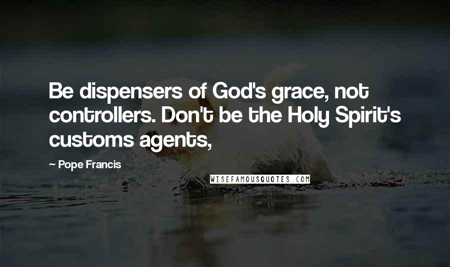 Pope Francis Quotes: Be dispensers of God's grace, not controllers. Don't be the Holy Spirit's customs agents,