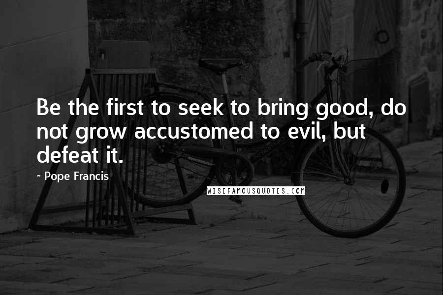 Pope Francis Quotes: Be the first to seek to bring good, do not grow accustomed to evil, but defeat it.