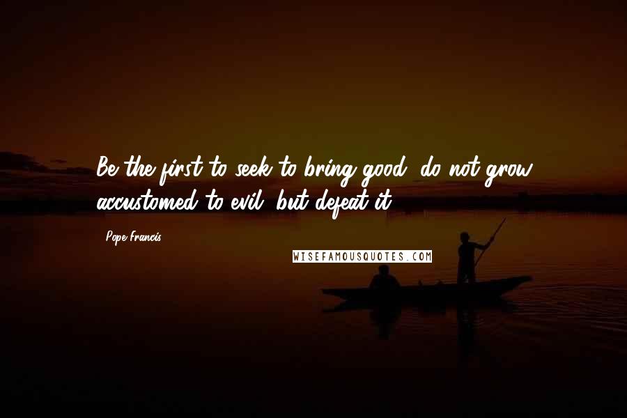 Pope Francis Quotes: Be the first to seek to bring good, do not grow accustomed to evil, but defeat it.