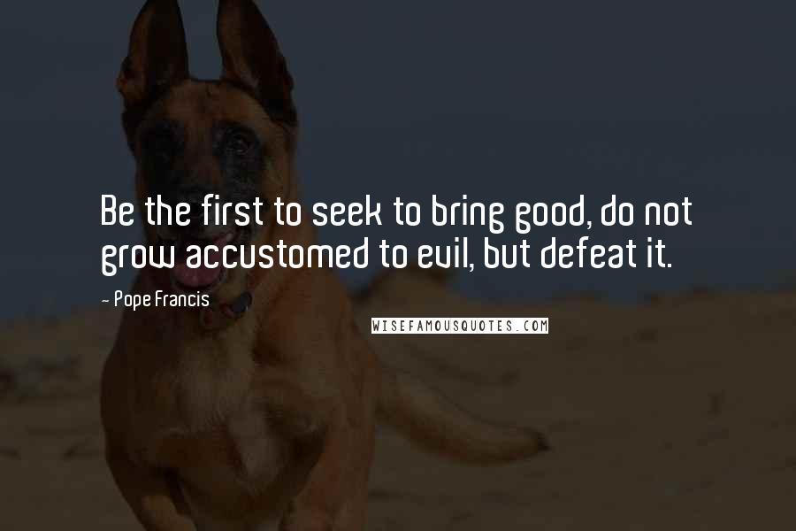 Pope Francis Quotes: Be the first to seek to bring good, do not grow accustomed to evil, but defeat it.