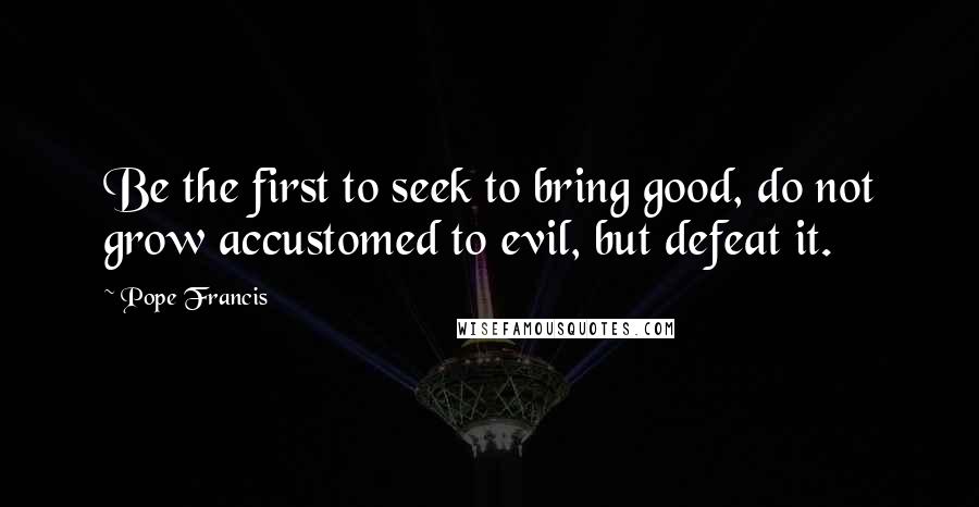 Pope Francis Quotes: Be the first to seek to bring good, do not grow accustomed to evil, but defeat it.