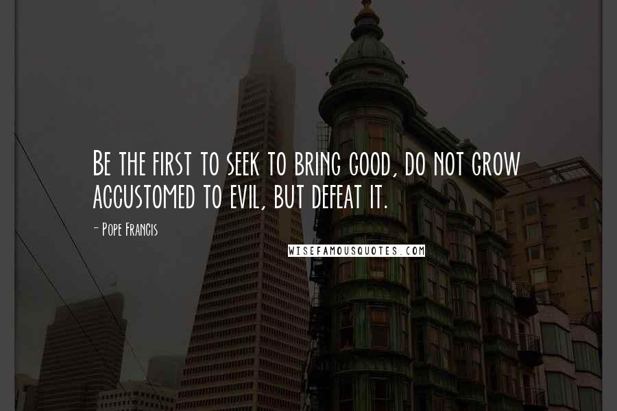 Pope Francis Quotes: Be the first to seek to bring good, do not grow accustomed to evil, but defeat it.