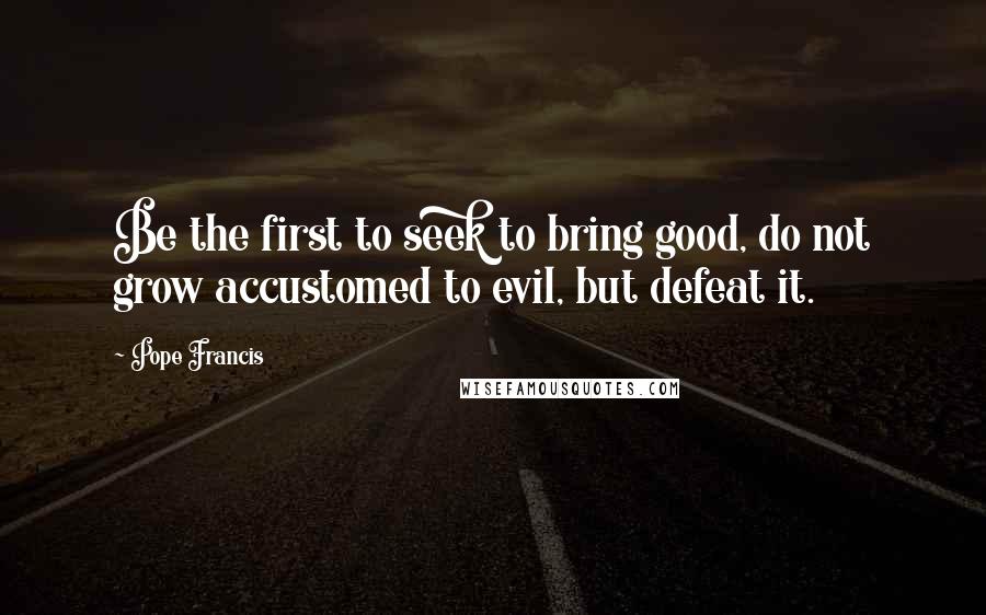 Pope Francis Quotes: Be the first to seek to bring good, do not grow accustomed to evil, but defeat it.