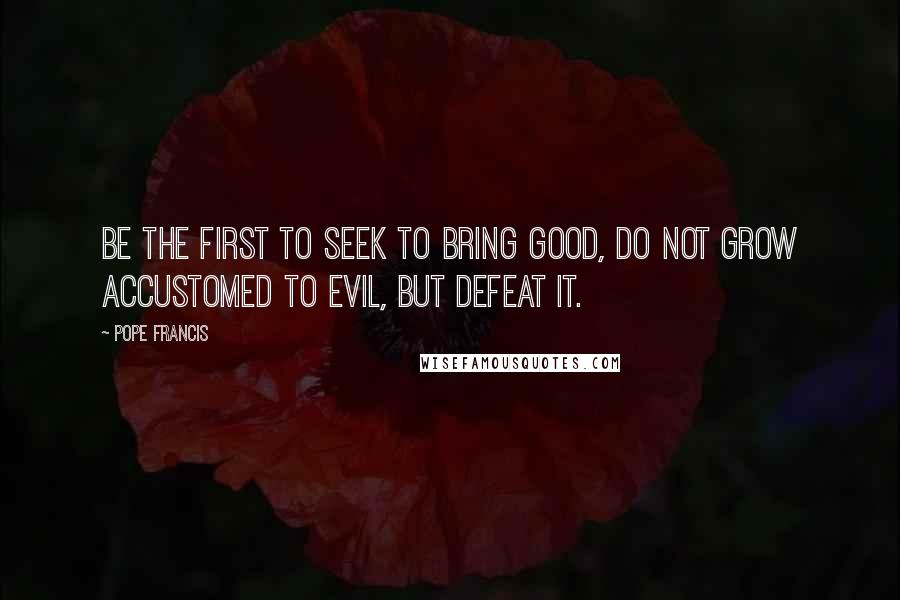 Pope Francis Quotes: Be the first to seek to bring good, do not grow accustomed to evil, but defeat it.
